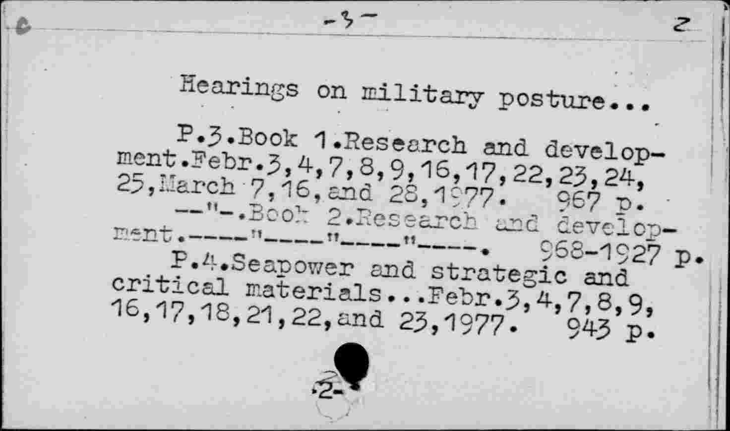 ﻿Hearings on military posture...
P.J.Book 1 .Research, and development .Behr.5,4,7,8,9,16,17, 22,23,24, 25,march 7,16,and 28,1977«	9&7 p.
— ’’-.Booh 2.Research and develop rent-----’’---”----”----.	968-1927
P.4.Seapower and strategic and critical materials...Fehr.3,4,7,8,9, 16,17,18,21,22,and 23,1977«	945 P«